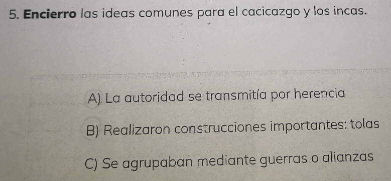 Encierro las ideas comunes para el cacicazgo y los incas.
A) La autoridad se transmitía por herencia
B) Realizaron construcciones importantes: tolas
C) Se agrupaban mediante guerras o alianzas