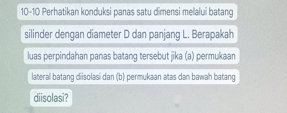 10-10 Perhatikan konduksi panas satu dimensi melalui batang 
silinder dengan diameter D dan panjang L. Berapakah 
luas perpindahan panas batang tersebut jika (a) permukaan 
lateral batang diisolasi dan (b) permukaan atas dan bawah batang 
diisolasi?