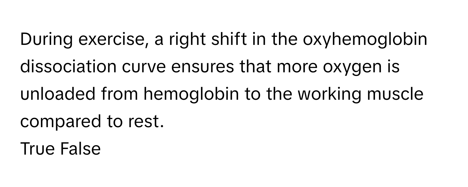 During exercise, a right shift in the oxyhemoglobin dissociation curve ensures that more oxygen is unloaded from hemoglobin to the working muscle compared to rest. 

True False