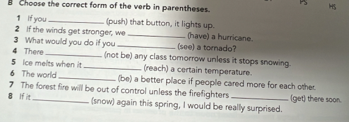 PS HS 
B Choose the correct form of the verb in parentheses. 
1 If you _(push) that button, it lights up. 
2 If the winds get stronger, we _(have) a hurricane. 
3 What would you do if you _(see) a tornado? 
4 There _(not be) any class tomorrow unless it stops snowing. 
5 Ice melts when it _(reach) a certain temperature. 
6 The world _(be) a better place if people cared more for each other. 
7 The forest fire will be out of control unless the firefighters (get) there soon. 
8 If it_ (snow) again this spring, I would be really surprised.