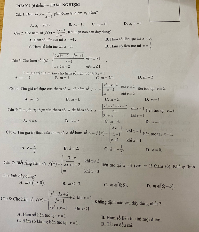 PHÀN 1 (6 điểm) - TRÁC NGHIỆM
Câu 1. Hàm số y= x/x+1  gián đoạn tại điểm x_0 bằng?
A. x_0=2025. B. x_0=1. C. x_0=0 D. x_0=-1.
Câu 2. Cho hàm số f(x)= (2x-1)/x^3-x . Kết luận nào sau đây đúng?
A. Hàm số liên tục tại x=-1. B. Hàm số liên tục tại x=0.
C. Hàm số liên tục tại x=1. D. Hàm số liên tục tại x= 1/4 .
Câu 3. Cho hàm số f(x)=beginarrayl  (2sqrt(3x-2)-sqrt(x^2+1))/x-1 nter x+x>1 x+2m-2ntx>1endarray.
Tìm giá trị của m sao cho hàm số liên tục tại x_o=1
A. m=-1 B. m=1 C. m=7/4 D. m=2
Câu 4: Tìm giá trị thực của tham số m đề hàm số fx=beginarrayl  (x^2-x-2)/x-2 khix!= 2 mkhix=2endarray. liên tục tại x=2.
B.
A. m=0. m=1. C. m=2. D. m=3.
Câu 5: Tìm giá trị thực của tham số m đề hàm số fx=beginarrayl  (x^3-x^2+2x-2)/x-1 khix!= 1 3x+mix=1endarray. liên tục tại x=1.
B.
A. m=0. m=2. C. m=4. D. m=6.
Câu 6: Tìm giá trị thực của tham shat 0k để hàm số y=f(x)=beginarrayl  (sqrt(x)-1)/x-1  k+1endarray. hix!= 1 liên tục tại x=1.
B. k=2. C.
A. k= 1/2 . k=- 1/2 . D. k=0.
Câu 7: Biết rằng hàm số f(x)=beginarrayl  (3-x)/sqrt(x+1)-2 khix!= 3 mkhix=3endarray. liên tục tại x=3 (với m là tham số). Khẳng định
nào dưới đây đúng?
A. m∈ (-3;0). B. m≤ -3. C. m∈ [0;5). D. m∈ [5;+∈fty ).
khi x>1
Câu 8: Cho hàm số f(x)=beginarrayl  (x^2-3x+2)/sqrt(x-1) +2 3x^2+x-1endarray. chi x≤ 1
frac 1. Khẳng định nào sau đây đúng nhất ?
A. Hàm số liên tục tại x=1. B. Hàm số liên tục tại mọi điểm.
C. Hàm số không liên tục tại x=1. D. Tất cả đều sai.