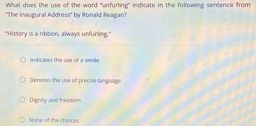 What does the use of the word “unfurling” indicate in the following sentence from
“The Inaugural Address” by Ronald Reagan?
“History is a ribbon, always unfurling.”
Indicates the use of a simile
Denotes the use of precise language
Dignity and freedom
None of the choices