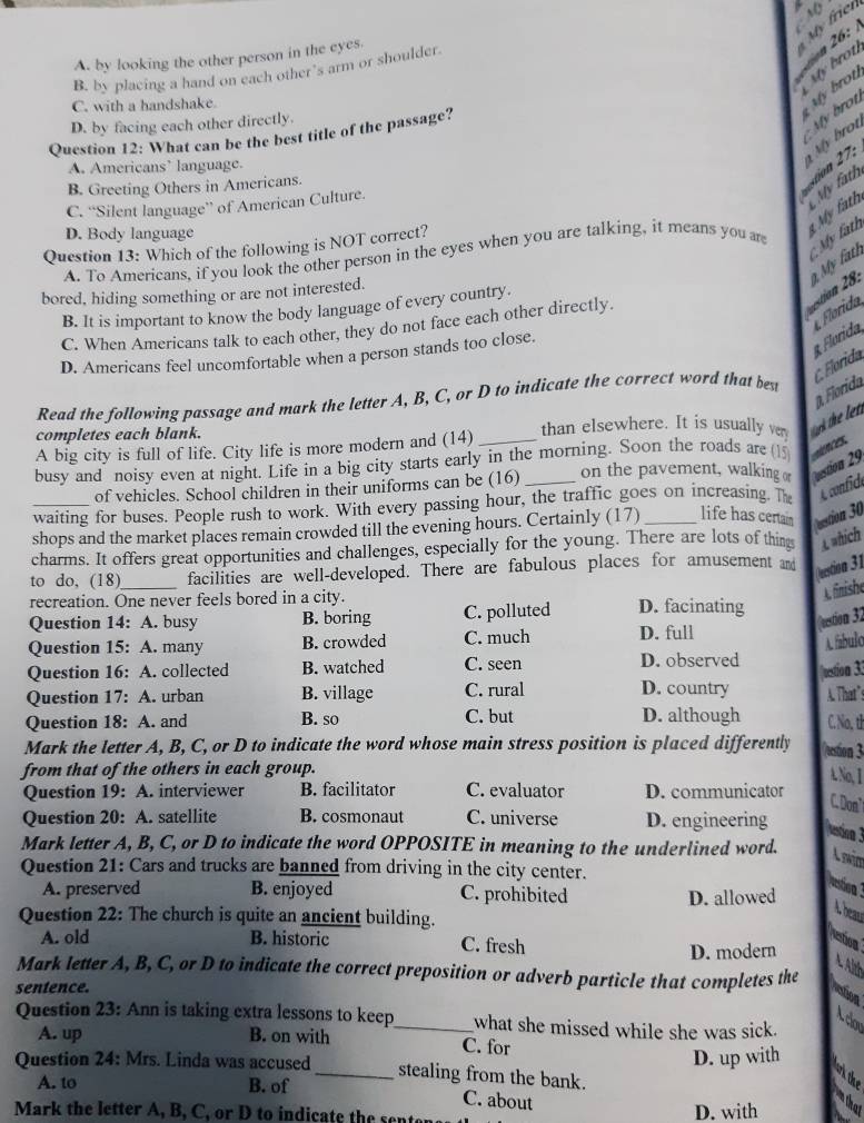 My frei

A. by looking the other person in the eyes.
B. by placing a hand on each other’s arm or shoulder
C. with a handshake.
My brot My brot
D. by facing each other directly.
Question 12: What can be the best title of the passage?
My brot
A. Americans’ language.
My brot
My fath
B. Greeting Others in Americans.
C. “Silent language” of American Culture.
D. Body language
Question 13: Which of the following is NOT correct?
ion  8 . 9 My ath C My fath  My fath
A. To Americans, if you look the other person in the eyes when you are talking, it means you are
bored, hiding something or are not interested.
B. It is important to know the body language of every country.
Florida
C. When Americans talk to each other, they do not face each other directly.
D. Americans feel uncomfortable when a person stands too close.
β. Florida C. Florida Florida
Read the following passage and mark the letter A, B, C, or D to indicate the correct word that best
completes each blank.
than elsewhere. It is usually ver
A big city is full of life. City life is more modern and (14)
busy and noisy even at night. Life in a big city starts early in the morning. Soon the roads are ()  
of vehicles. School children in their uniforms can be (16) on the pavement, walking or vestion 29
waiting for buses. People rush to work. With every passing hour, the traffic goes on increasing h A confide
shops and the market places remain crowded till the evening hours. Certainly (17)_ life has certai stion 30
charms. It offers great opportunities and challenges, especially for the young. There are lots of thing A which
to do, (18)_ facilities are well-developed. There are fabulous places for amusement and estion 31
A. finishe
recreation. One never feels bored in a city. D. facinating
Question 14: A. busy B. boring C. polluted
(restion 32
Question 15: A. many B. crowded C. much D. full
A. fábulo
Question 16: A. collected B. watched C. seen D. observed
Question 17: A. urban B. village C. rural D. country uestion 33 A. That”s
Question 18: A. and B. so C. but D. although C. No, tl
Mark the letter A, B, C, or D to indicate the word whose main stress position is placed differently vestion 3
from that of the others in each group.
A.No, I
Question 19: A. interviewer B. facilitator C. evaluator D. communicator
C. Don
Question 20: A. satellite B. cosmonaut C. universe D. engineering
esticna 3
Mark letter A, B, C, or D to indicate the word OPPOSITE in meaning to the underlined word.
Question 21: Cars and trucks are banned from driving in the city center.
A. preserved B. enjoyed C. prohibited D. allowed
stioa 
A beau
Question 22: The church is quite an ancient building.
A. old B. historic C. fresh
estion
D. modern
Mark letter A, B, C, or D to indicate the correct preposition or adverb particle that completes the
sentence.
ation
Question 23: Ann is taking extra lessons to keep_ what she missed while she was sick.
Aclon
A. up B. on with C. for
D. up with
Question 24: Mrs. Linda was accused _stealing from the bank.
wi the
A. to B. of
C. about
Mark the letter A, B, C, or D to indicate the sente D. with
ntha