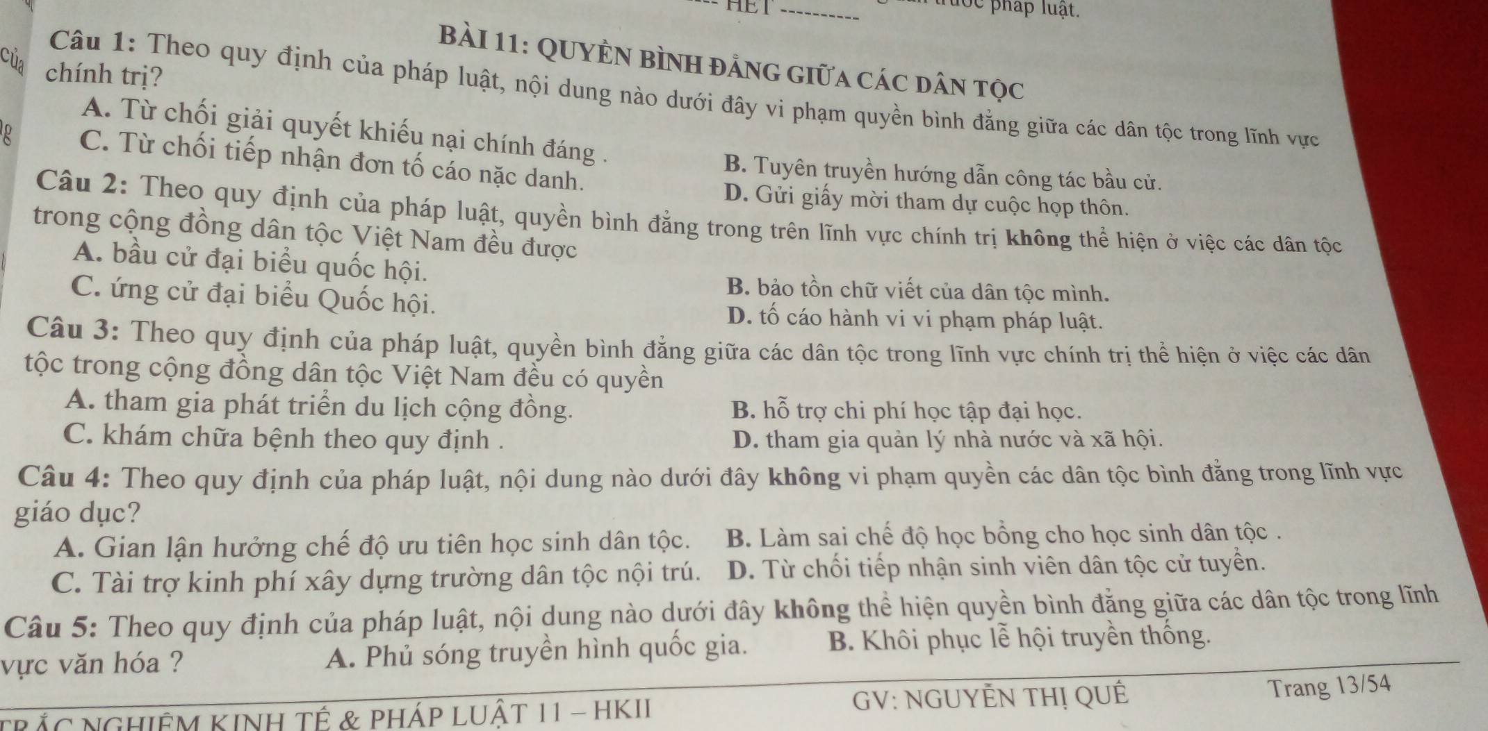 HEI
_Tước pháp luạt.
của
BàI 11: QUYÊN BìNH đảnG giữa các dân tọc
chính trị?
Câu 1: Theo quy định của pháp luật, nội dung nào dưới đây vi phạm quyền bình đẳng giữa các dân tộc trong lĩnh vực
A. Từ chối giải quyết khiếu nại chính đáng .
p C. Từ chối tiếp nhận đơn tố cáo nặc danh.
B. Tuyên truyền hướng dẫn công tác bầu cử.
D. Gửi giấy mời tham dự cuộc họp thôn.
Câu 2: Theo quy định của pháp luật, quyền bình đẳng trong trên lĩnh vực chính trị không thể hiện ở việc các dân tộc
trong cộng đồng dân tộc Việt Nam đều được
A. bầu cử đại biểu quốc hội.
B. bảo tồn chữ viết của dân tộc mình.
C. ứng cử đại biểu Quốc hội.
D. tố cáo hành vi vi phạm pháp luật.
Câu 3: Theo quy định của pháp luật, quyền bình đẳng giữa các dân tộc trong lĩnh vực chính trị thể hiện ở việc các dân
tộc trong cộng đồng dân tộc Việt Nam đều có quyền
A. tham gia phát triển du lịch cộng đồng. B. hỗ trợ chi phí học tập đại học.
C. khám chữa bệnh theo quy định . D. tham gia quản lý nhà nước và xã hội.
Câu 4: Theo quy định của pháp luật, nội dung nào dưới đây không vi phạm quyền các dân tộc bình đằng trong lĩnh vực
giáo dục?
A. Gian lận hưởng chế độ ưu tiên học sinh dân tộc. B. Làm sai chế độ học bồng cho học sinh dân tộc .
C. Tài trợ kinh phí xây dựng trường dân tộc nội trú. D. Từ chối tiếp nhận sinh viên dân tộc cử tuyển.
Câu 5: Theo quy định của pháp luật, nội dung nào dưới đây không thể hiện quyền bình đẳng giữa các dân tộc trong lĩnh
vực văn hóa ? A. Phủ sóng truyền hình quốc gia. B. Khôi phục lễ hội truyền thống.
TRÁC NGHIÊM KINH Tế & PHÁP LUậT 11 - HKII GV: NGUYÊN THỊ QUÊ
Trang 13/54