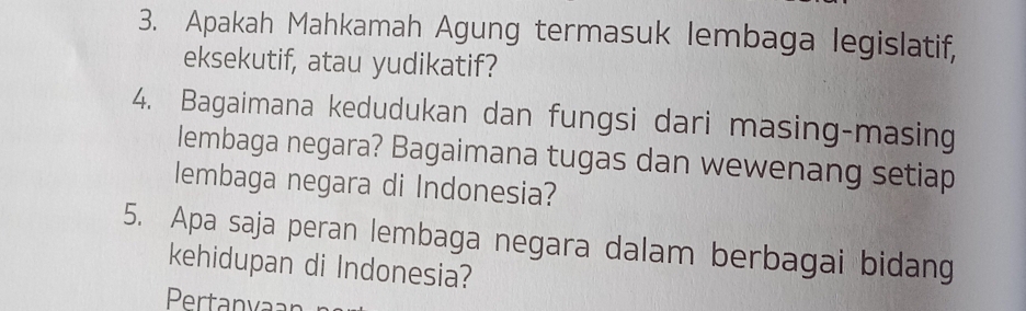 Apakah Mahkamah Agung termasuk lembaga legislatif, 
eksekutif, atau yudikatif? 
4. Bagaimana kedudukan dan fungsi dari masing-masing 
lembaga negara? Bagaimana tugas dan wewenang setiap 
lembaga negara di Indonesia? 
5. Apa saja peran lembaga negara dalam berbagai bidang 
kehidupan di Indonesia? 
Pertanyaar