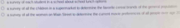 a survey of each student in a school about school lunch options
a survey of all the children in a supermarket to determine the favorite cereal brands of the general population
a survey of all the women on Main Street to determine the current movie preferences of all people over age 20