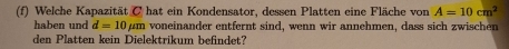 Welche Kapazität C hat ein Kondensator, dessen Platten eine Fläche von A=10cm^2
haben und d=10mu m voneinander entfernt sind, wenn wir annehmen, dass sich zwischen 
den Platten kein Dielektrikum befindet?