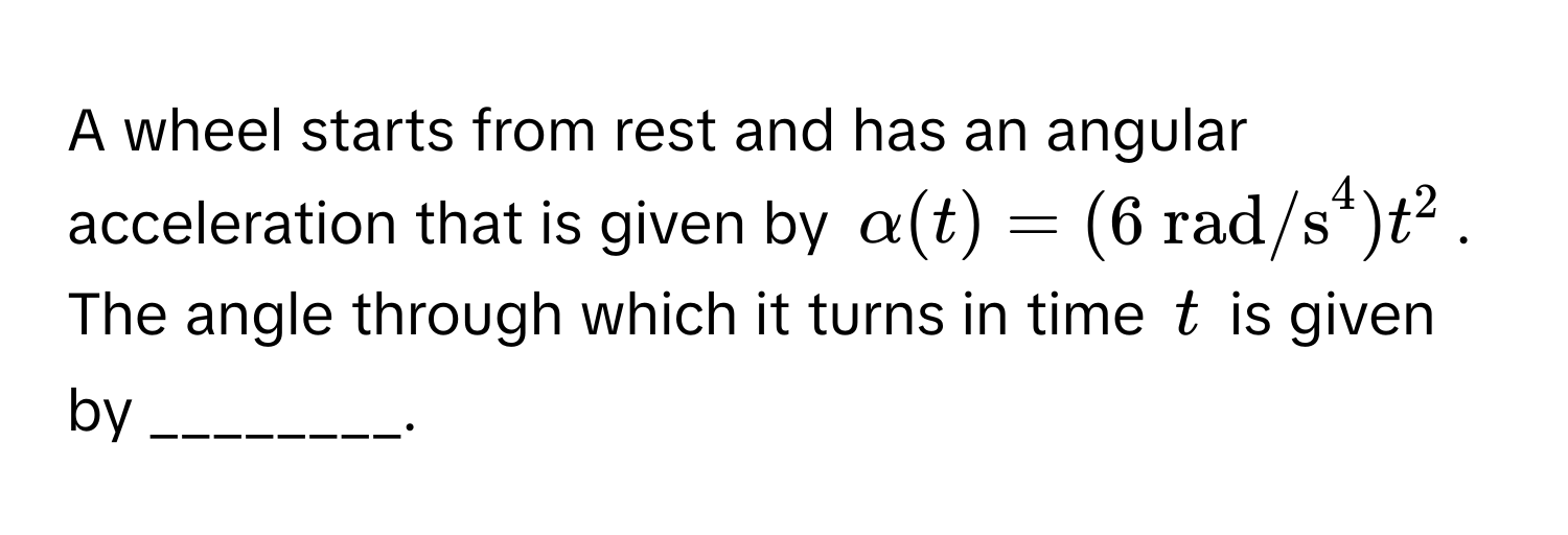 A wheel starts from rest and has an angular acceleration that is given by $alpha(t) = (6  rad/s^4)t^2$. The angle through which it turns in time $t$ is given by ________.