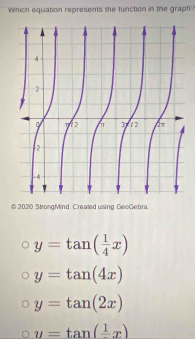 Which equation represents the function in the graph?
2020 StrongMind. Created using GeoGebra.
y=tan ( 1/4 x)
y=tan (4x)
y=tan (2x)
y=tan (frac 1x)