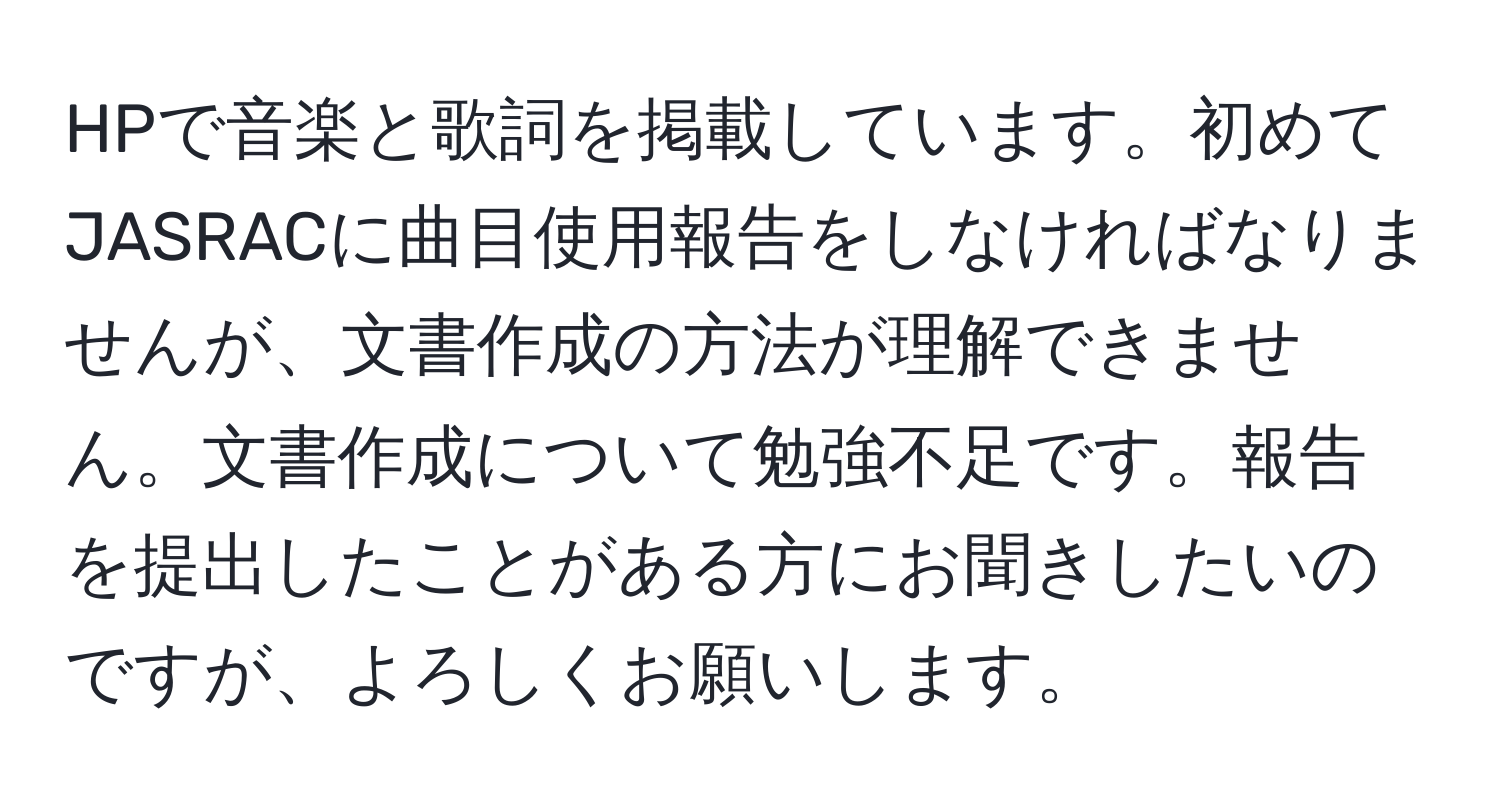 HPで音楽と歌詞を掲載しています。初めてJASRACに曲目使用報告をしなければなりませんが、文書作成の方法が理解できません。文書作成について勉強不足です。報告を提出したことがある方にお聞きしたいのですが、よろしくお願いします。