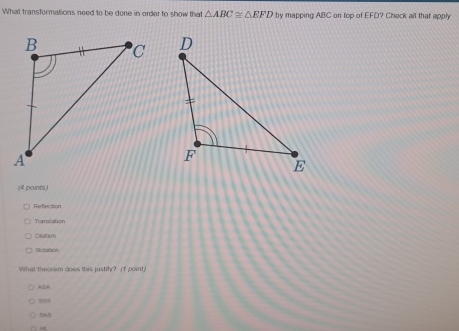 What transformations need to be done in order to show that △ ABC≌ △ EFD by mapping ABC on top of EFD? Check all that apply

(4 points)
Refection
Transtation
Dislation
Rotation
What theorem does this justify? (f point)
ASA
888
BAB