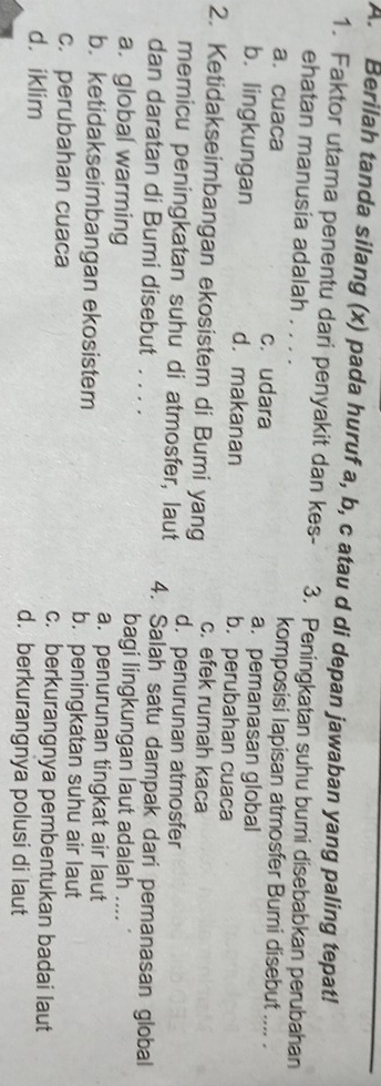 Berilah tanda silang (x) pada huruf a, b, c atau d di depan jawaban yang paling tepat!
1. Faktor utama penentu dari penyakit dan kes- 3. Peningkatan suhu bumi disebabkan perubahan
ehatan manusia adalah . . . komposisi lapisan atmosfer Bumi disebut .... .
a. cuaca c. udara a. pemanasan global
b. lingkungan d. makanan b. perubahan cuaca
c. efek rumah kaca
2. Ketidakseimbangan ekosistem di Bumi yang d. penurunan atmosfer
memicu peningkatan suhu di atmosfer, laut 4. Salah satu dampak dari pemanasan global
dan daratan di Bumi disebut . . . . bagi lingkungan laut adalah ....
a. global warming
a. penurunan tingkat air laut
b. ketidakseimbangan ekosistem b. peningkatan suhu air laut
c. perubahan cuaca c. berkurangnya pembentukan badai laut
d. iklim d. berkurangnya polusi di laut