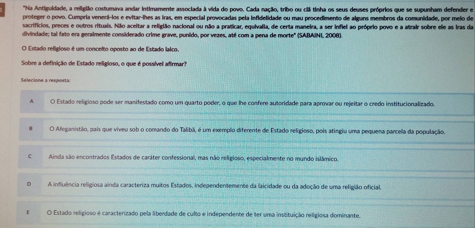 "Na Antiguidade, a religião costumava andar intimamente associada à vida do povo. Cada nação, tribo ou clã tinha os seus deuses próprios que se supunham defender e
proteger o povo. Cumpria venerá-los e evitar-lhes as iras, em especial provocadas pela infidelidade ou mau procedimento de alguns membros da comunidade, por meio de
sacrifícios, preces e outros rituais. Não aceitar a religião nacional ou não a praticar, equivalia, de certa maneira, a ser infiel ao próprio povo e a atrair sobre ele as iras da
divindade; tal fato era geralmente considerado crime grave, punido, por vezes, até com a pena de morte'' (SABAINI, 2008).
O Estado religioso é um conceito oposto ao de Estado laico.
Sobre a definição de Estado religioso, o que é possível afirmar?
Selecione a resposta:
A O Estado religioso pode ser manifestado como um quarto poder, o que lhe confere autoridade para aprovar ou rejeitar o credo institucionalizado.
B O Afeganistão, país que viveu sob o comando do Talibã, é um exemplo diferente de Estado religioso, pois atingiu uma pequena parcela da população.
C Ainda são encontrados Estados de caráter confessional, mas não religioso, especialmente no mundo islâmico.
D A influência religiosa ainda caracteriza muitos Estados, independentemente da laicidade ou da adoção de uma religião oficial.
E O Estado religioso é caracterizado pela liberdade de culto e independente de ter uma instituição religiosa dominante.