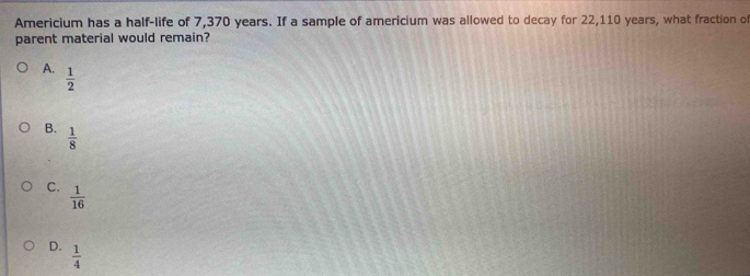 Americium has a half-life of 7,370 years. If a sample of americium was allowed to decay for 22,110 years, what fraction of
parent material would remain?
A.  1/2 
B.  1/8 
C.  1/16 
D.  1/4 