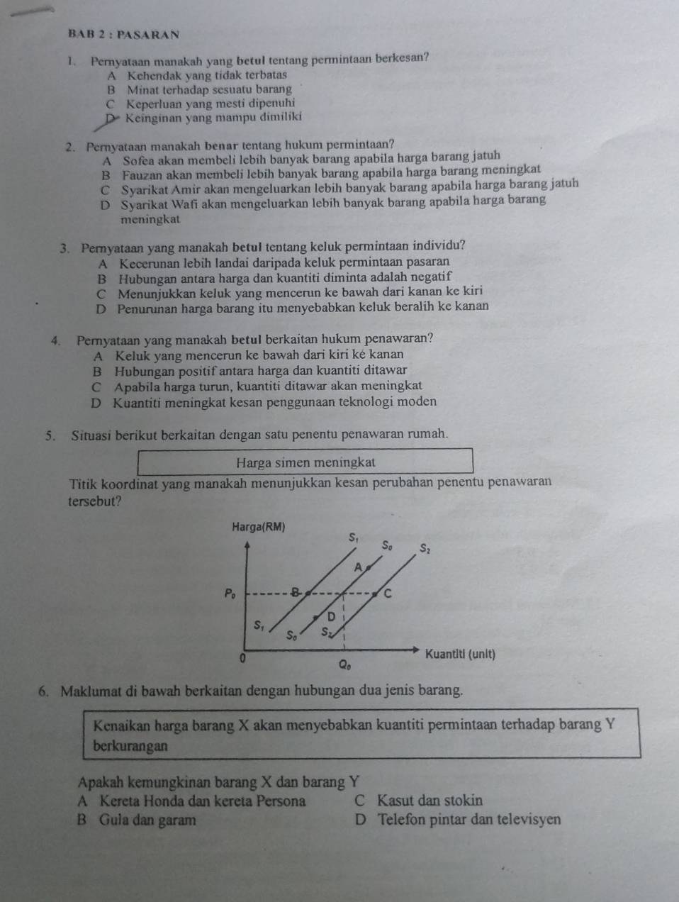 BAB 2 : PASARAN
1. Pernyataan manakah yang betul tentang permintaan berkesan?
A Kehendak yang tidak terbatas
B Minat terhadap sesuatu barang
C Keperluan yang mesti dipenuhi
D Keinginan yang mampu dimiliki
2. Pernyataan manakah benar tentang hukum permintaan?
A Sofea akan membeli lebih banyak barang apabila harga barang jatuh
B Fauzan akan membeli lebih banyak barang apabila harga barang meningkat
C Syarikat Amir akan mengeluarkan lebih banyak barang apabila harga barang jatuh
D Syarikat Wafi akan mengeluarkan lebih banyak barang apabila harga barang
meningkat
3. Pernyataan yang manakah betul tentang keluk permintaan individu?
A Kecerunan lebih landai daripada keluk permintaan pasaran
B Hubungan antara harga dan kuantiti diminta adalah negatif
C Menunjukkan keluk yang mencerun ke bawah dari kanan ke kiri
D Penurunan harga barang itu menyebabkan keluk beralih ke kanan
4. Pernyataan yang manakah betul berkaitan hukum penawaran?
A Keluk yang mencerun ke bawah dari kiri ké kanan
B Hubungan positif antara harga dan kuantiti ditawar
C Apabila harga turun, kuantiti ditawar akan meningkat
D Kuantiti meningkat kesan penggunaan teknologi moden
5. Situasi berikut berkaitan dengan satu penentu penawaran rumah.
Harga simen meningkat
Titik koordinat yang manakah menunjukkan kesan perubahan penentu penawaran
tersebut?
6. Maklumat di bawah berkaitan dengan hubungan dua jenis barang.
Kenaikan harga barang X akan menyebabkan kuantiti permintaan terhadap barang Y
berkurangan
Apakah kemungkinan barang X dan barang Y
A Kereta Honda dan kereta Persona C Kasut dan stokin
B Gula dan garam D Telefon pintar dan televisyen