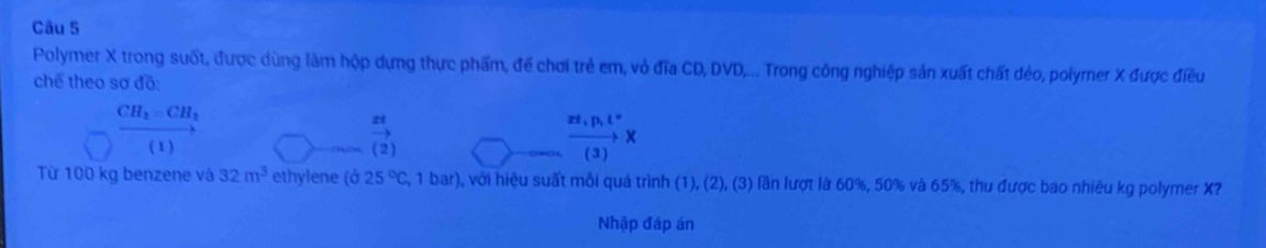 Polymer X trong suốt, được dùng làm hộp dựng thực phẩm, để chơi trẻ em, vỏ đĩa CD, DVD,... Trong công nghiệp sản xuất chất đéo, polymer X được điều 
chế theo sơ đồ:
CH_2=CH_2
xrightarrow zt
( 1 ) ( 2 )
xrightarrow xz_1px
Từ 100 kg benzene và 32m^3 ethylene (025°C,1bar) , với hiệu suất mỗi quả trình (1), (2), (3) lần lượt là 60%, 50% và 65%, thu được bao nhiêu kg polymer X? 
Nhập đáp án