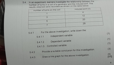 5.4 In an experiment, learners investigate the relationship between the 
number of turns in a coill of a generator and the induced emf. The 
ere recorded as shown on the table below. 
5.4.1 For the above investigation, write down the: 
(1) 
5.4.1.1 Independent variable 
5.4.1.2 Dependent variable (1) 
5.4.1.3 Controlled variable (1) 
5.4.2 Provide a suitable conclusion for this investigation. (3) 
5.4.3 Draw a line graph for the above investigation. [17] (5) 
8