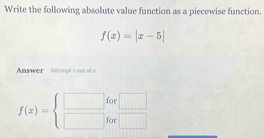 Write the following absolute value function as a piecewise function.
f(x)=|x-5|
Answer Attempt 1 out of 2 
for □
f(x)=beginarrayl □  □ endarray. for □