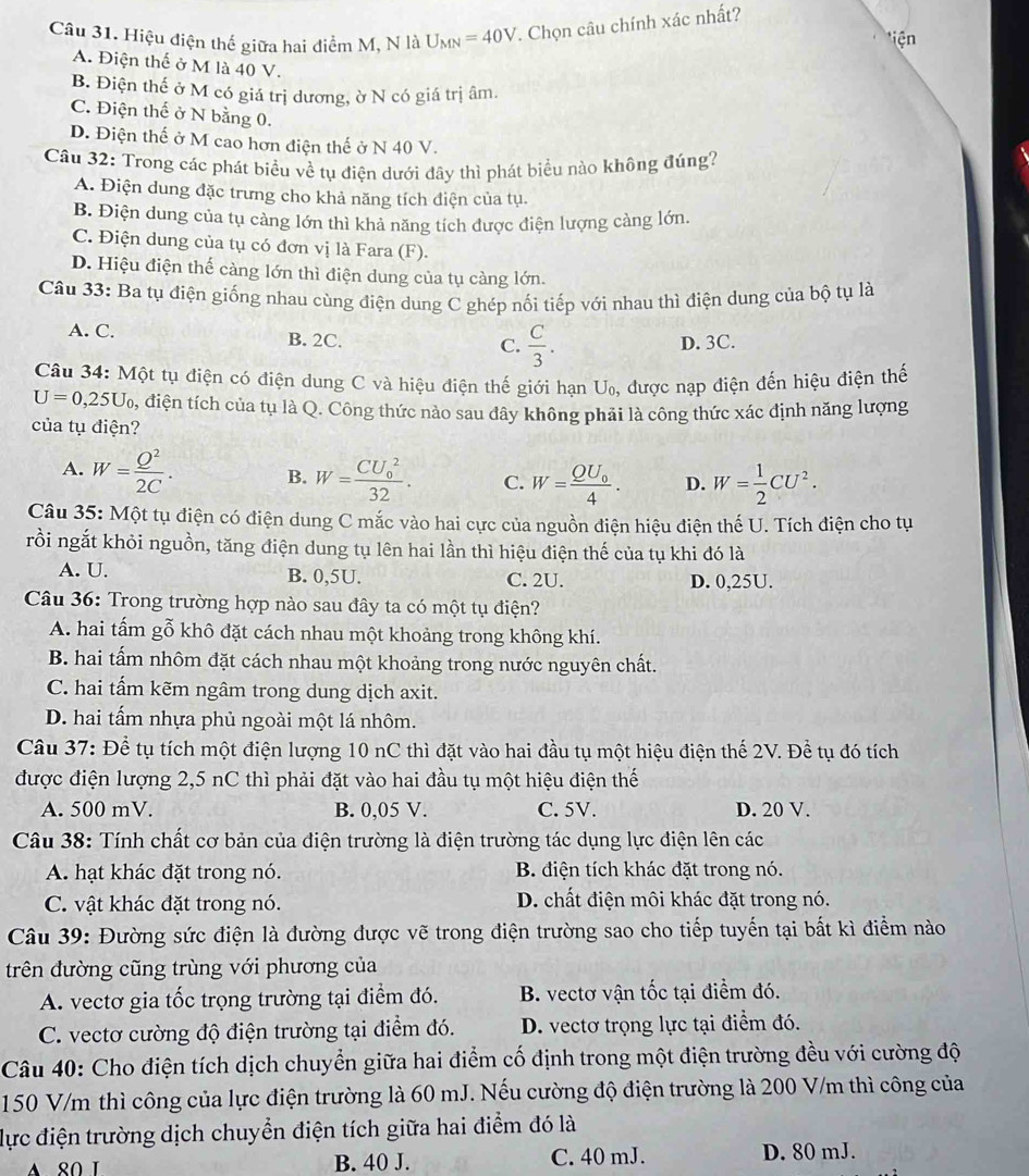 Hiệu điện thế giữa hai điểm M, N là U_MN=40V. Chọn câu chính xác nhất?
iện
A. Điện thế ở M là 40 V.
B. Điện thế ở M có giá trị dương, ờ N có giá trị âm.
C. Điện thế ở N bằng 0.
D. Điện thế ở M cao hơn điện thế ở N 40 V.
Câu 32: Trong các phát biểu về tụ điện dưới đây thì phát biểu nào không đúng?
A. Điện dung đặc trưng cho khả năng tích điện của tụ.
B. Điện dung của tụ càng lớn thì khả năng tích được điện lượng càng lớn.
C. Điện dung của tụ có đơn vị là Fara (F).
D. Hiệu điện thế càng lớn thì điện dung của tụ càng lớn.
Câu 33: Ba tụ điện giống nhau cùng điện dung C ghép nối tiếp với nhau thì điện dung của bộ tụ là
A. C. B. 2C. C.  C/3 . D. 3C.
Câu 34: Một tụ điện có điện dung C và hiệu điện thế giới hạn U, được nạp điện đến hiệu điện thế
U=0,25U_0 0, điện tích của tụ là Q. Công thức nào sau đây không phải là công thức xác định năng lượng
của tụ điện?
A. W= Q^2/2C . B. W=frac (CU_0)^232. C. W=frac QU_04. D. W= 1/2 CU^2.
Câu 35: Một tụ điện có điện dung C mắc vào hai cực của nguồn điện hiệu điện thế U. Tích điện cho tụ
rồi ngắt khỏi nguồn, tăng điện dung tụ lên hai lần thì hiệu điện thế của tụ khi đó là
A. U. B. 0,5U. C. 2U. D. 0,25U.
Câu 36: Trong trường hợp nào sau đây ta có một tụ điện?
A. hai tấm gỗ khô đặt cách nhau một khoảng trong không khí.
B. hai tấm nhôm đặt cách nhau một khoảng trong nước nguyên chất.
C. hai tấm kẽm ngâm trong dung dịch axit.
D. hai tấm nhựa phủ ngoài một lá nhôm.
Câu 37: Để tụ tích một điện lượng 10 nC thì đặt vào hai đầu tụ một hiệu điện thế 2V. Để tụ đó tích
được điện lượng 2,5 nC thì phải đặt vào hai đầu tụ một hiệu điện thế
A. 500 mV. B. 0,05 V. C. 5V. D. 20 V.
Câu 38: Tính chất cơ bản của điện trường là điện trường tác dụng lực điện lên các
A. hạt khác đặt trong nó. B. điện tích khác đặt trong nó.
C. vật khác đặt trong nó. D. chất điện môi khác đặt trong nó.
Câu 39: Đường sức điện là đường được vẽ trong điện trường sao cho tiếp tuyến tại bất kì điểm nào
trên đường cũng trùng với phương của
A. vectơ gia tốc trọng trường tại điểm đó. B. vectơ vận tốc tại điểm đó.
C. vectơ cường độ điện trường tại điểm đó. D. vectơ trọng lực tại điểm đó.
Câu 40: Cho điện tích dịch chuyển giữa hai điểm cố định trong một điện trường đều với cường độ
150 V/m thì công của lực điện trường là 60 mJ. Nếu cường độ điện trường là 200 V/m thì công của
lực điện trường dịch chuyển điện tích giữa hai điểm đó là
B. 40 J. C. 40 mJ. D. 80 mJ.