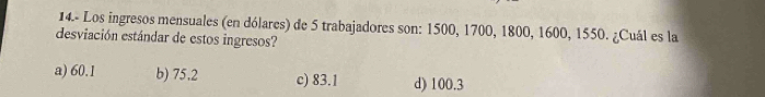 14.- Los ingresos mensuales (en dólares) de 5 trabajadores son: 1500, 1700, 1800, 1600, 1550. ¿Cuál es la
desviación estándar de estos ingresos?
a) 60.1 b) 75,2 c) 83.1 d) 100.3