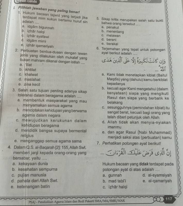 Ganán Ganda
|. Pilihlah jawaban yang paling benar!
1. Hukum bacaan tajwid yang terjadi jika 5. Sikap kritis merupakan salah satu bukti
terdapat mim sukun bertemu huruf sin
adalah .... bahwa orang tersebut ....
a. penakut
a. idgām bigunnah b. menentang
b. izhār halqi c. melawan
c. izhār syafawi d. berani
d. idgām mimi e. berakal
e. izhār qamariyah 6. Terjemahan yang tepat untuk potongan
2. Perbuatan berdua-duaan dengan lawan ayat berikut adalah ....
jenis yang dilakukan oleh mukalaf yang
bukan mahram dikenal dengan istilah ....
of
a. ‘illat
b. ikhtilat
c. khalwat a. Kami tidak menetapkan kiblat (Baitul
d. maslahat Maqdis) yang (dahulu) kamu berkiblat
e. zina kecil kepadanya
b. kecuali agar Kami mengetahui (dalam
3. Salah satu tujuan penting adanya sikap kenyataan) siapa yang mengikuti
toleransi dalam beragama adalah .... Rasul dan siapa yang berbalik ke
a. membentuk masyarakat yang mau belakang
menyamakan semua agama c. sesungguhnya (pemindahan kiblat) itu
b. menciptakan kehidupan yang berwara sangat berat, kecuali bagi orang yang
agamis dalam negara telah diberi petunjuk oleh Allah
c. mewujudkan kerukunan dalam d. Allah tidak akan menyia-nyiakan
kehidupan beragama imanmu
d. mendidik bangsa supaya bermental e. dan agar Rasul (Nabi Muhammad)
religius menjadi saksi atas (perbuatan) kamu
e. menganggap semua agama sama 7. Perhatikan potongen ayat berikut!
4. Dalam Q.S. al-Baqarah [2]: 155, Allah Swt. S ả ǔ y  ó
memberi janji kepada orang-orang yang ...
bersabar, yaitu ....
a. kekayaan dunia Hukum bacaan yang tidak terdapat pada
b. kesehatan sempura potongan ayat di atas adalah ....
c. pujian manusia a. gunnah d. al-syamsiyah
d.  pahala dari Allah Swt. b. mad tabi'i e. al-qamariyah
e. ketenangan batin c.izhār halqi
117
PSAJ - Pendidikan Agama Islam dan Budi Pekerti SMA/MA/SMK/MAK