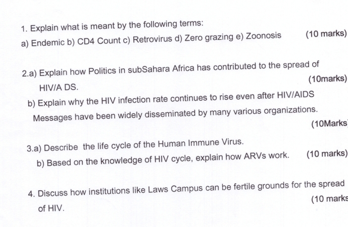 Explain what is meant by the following terms: 
a) Endemic b) CD4 Count c) Retrovirus d) Zero grazing e) Zoonosis (10 marks) 
2.a) Explain how Politics in subSahara Africa has contributed to the spread of 
HIV/A DS. (10marks) 
b) Explain why the HIV infection rate continues to rise even after HIV/AIDS 
Messages have been widely disseminated by many various organizations. 
(10Marks 
3.a) Describe the life cycle of the Human Immune Virus. 
b) Based on the knowledge of HIV cycle, explain how ARVs work. (10 marks) 
4. Discuss how institutions like Laws Campus can be fertile grounds for the spread 
of HIV. (10 marks