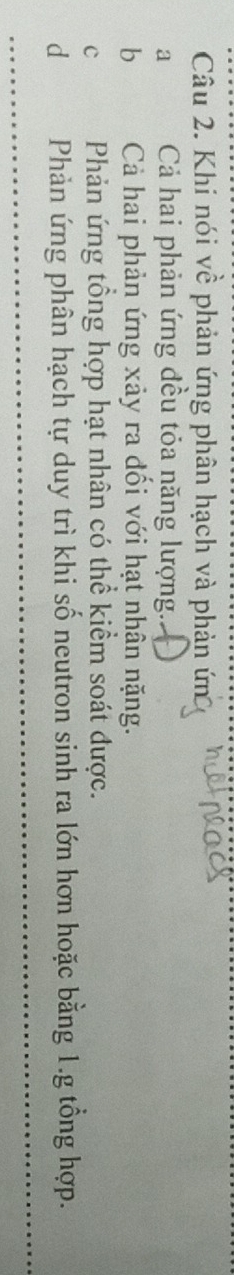Khi nói về phản ứng phân hạch và phản ứn
a Cả hai phản ứng đều tỏa năng lượng.
b Cả hai phản ứng xảy ra đối với hạt nhân nặng.
c Phản ứng tổng hợp hạt nhân có thể kiểm soát được.
dPhản ứng phân hạch tự duy trì khi số neutron sinh ra lớn hơn hoặc bằng 1.g tổng hợp.