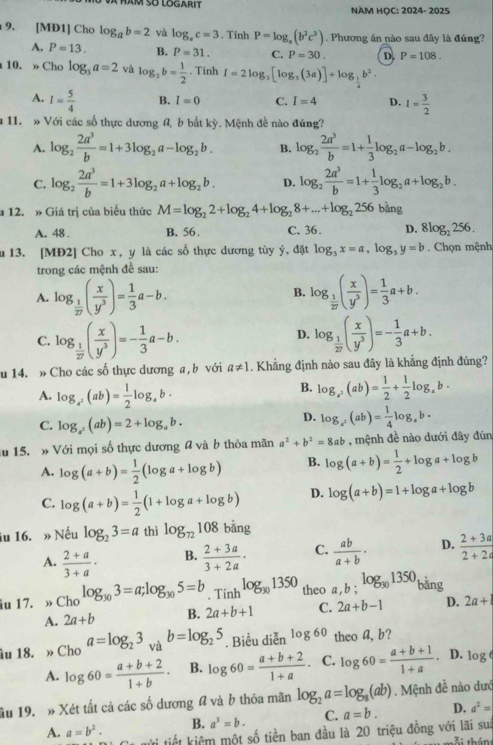 NÀM HỌC: 2024- 2025
9. [MĐ1] Cho log _ab=2 và log _ac=3. Tính P=log _a(b^2c^3). Phương án nào sau đây là đúng?
A. P=13.
B. P=31. C. P=30. D. P=108.
10. »Cho log _3a=2 và log _2b= 1/2 . Tính I=2log _3[log _3(3a)]+log _ 1/4 b^2.
A. I= 5/4 
B. I=0 C. I=4 D. I= 3/2 
11. » Với các số thực dương A, b bất kỳ. Mệnh đề nào đúng?
A. log _2 2a^3/b =1+3log _2a-log _2b. log _2 2a^3/b =1+ 1/3 log _2a-log _2b.
B.
C. log _2 2a^3/b =1+3log _2a+log _2b. log _2 2a^3/b =1+ 1/3 log _2a+log _2b.
D.
12. » Giá trị của biểu thức M=log _22+log _24+log _28+...+log _2256bing
A. 48 . B. 56. C. 36 . D. 8log _2256.
m 13. [MĐ2] Cho x, y là các số thực dương tùy ý, đặt log _3x=a,log _3y=b. Chọn mệnh
trong các mệnh đề sau:
A. log _ 1/27 ( x/y^3 )= 1/3 a-b. log _ 1/27 ( x/y^3 )= 1/3 a+b.
B.
C. log _ 1/27 ( x/y^3 )=- 1/3 a-b.
D. log _ 1/27 ( x/y^3 )=- 1/3 a+b.
u 14. » Cho các số thực dương a , b với a!= 1 1. Khẳng định nào sau đây là khẳng định đúng?
A. log _a^2(ab)= 1/2 log _ab·
B. log _a^2(ab)= 1/2 + 1/2 log _ab·
C. log _a^2(ab)=2+log _ab.
D. log _a^2(ab)= 1/4 log _ab·
ău 15. » Với mọi số thực dương a và b thỏa mãn a^2+b^2=8ab , mệnh đề nào dưới đây đún
A. log (a+b)= 1/2 (log a+log b)
B. log (a+b)= 1/2 +log a+log b
C. log (a+b)= 1/2 (1+log a+log b)
D. log (a+b)=1+log a+log b
iu 16. » Nếu log _23=a thì log _72108bang
D.
B.
A.  (2+a)/3+a ·  (2+3a)/3+2a ·
C.  ab/a+b ·  (2+3a)/2+2a 
u 17. » Cho log _303=a;log _305=b. Tính log _301350 theo a,b;log _301350 bǎng
A. 2a+b
B. 2a+b+1
C. 2a+b-1
D. 2a+
âu 18. » Cho a=log _23_vab=log _25. Biểu diễn log 60 theo a, b?
A. log 60= (a+b+2)/1+b · B. log 60= (a+b+2)/1+a · C. log 60= (a+b+1)/1+a  D. log 
ầu 19.  » Xét tất cả các số dương đ và b thỏa mãn log _2a=log _8(ab). Mệnh đề nào dướ
D. a^2=
A. a=b^2.
B. a^3=b.
C. a=b.
ửi tiết kiêm một số tiền ban đầu là 20 triệu đồng với lãi suà
Xi thán