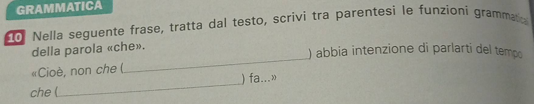 GRAMMATICA 
10 Nella seguente frase, tratta dal testo, scrivi tra parentesi le funzioni grammatia 
_ 
della parola «che». 
) abbia intenzione di parlarti del tempo 
_ 
«Cioè, non che ( 
) fa...» 
che (