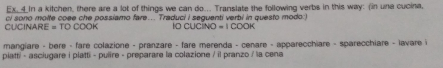 Ex. 4 In a kitchen, there are a lot of things we can do... Translate the following verbs in this way: (in una cucina, 
ci sono molte coee che possiamo fare... Traduci i seguenti verbi in questo modo:) 
CUCINARE = TO COOK IO CUCINO =1COOH 
mangiare - bere - fare colazione - pranzare - fare merenda - cenare - apparecchiare - sparecchiare - lavare i 
piatti - asciugare i piatti - pulire - preparare la colazione / il pranzo / la cena