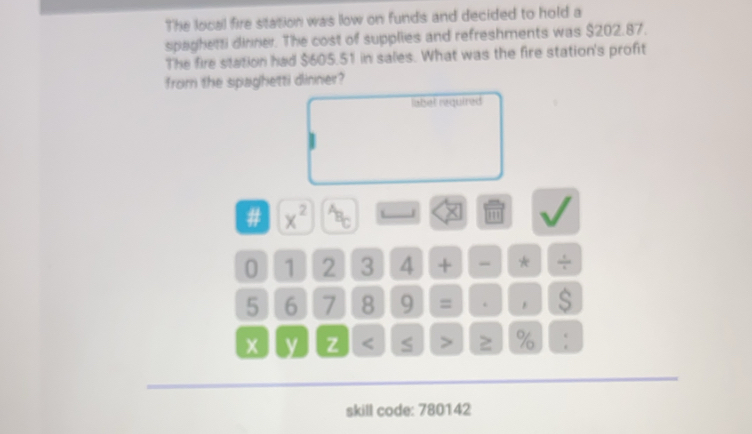 The local fire station was low on funds and decided to hold a 
spaghetti dinner. The cost of supplies and refreshments was $202.87. 
The fire station had $605.51 in sales. What was the fire station's profit 
from the spaghetti dinner? 
label required 
# x^(2^(overleftarrow ))B_C J × ''' 
0 1 2 3 4 + - * ÷
5 6 7 8 9 = . $ 
y z % : 
skill code: 780142