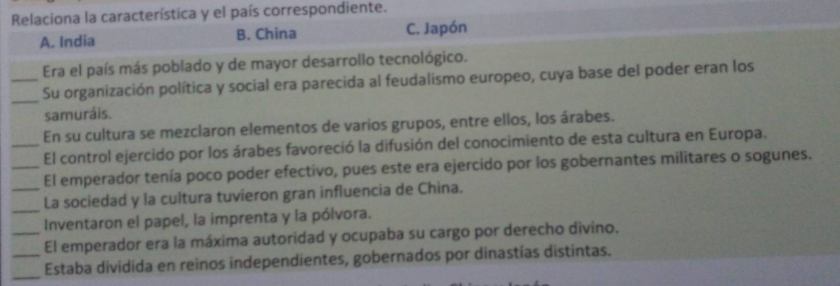 Relaciona la característica y el país correspondiente.
C. Japón
A. India
B. China
_Era el país más poblado y de mayor desarrollo tecnológico.
_Su organización política y social era parecida al feudalismo europeo, cuya base del poder eran los
samuráis.
_En su cultura se mezclaron elementos de varios grupos, entre ellos, los árabes.
El control ejercido por los árabes favoreció la difusión del conocimiento de esta cultura en Europa.
_El emperador tenía poco poder efectivo, pues este era ejercido por los gobernantes militares o sogunes.
_La sociedad y la cultura tuvieron gran influencia de China.
_Inventaron el papel, la imprenta y la pólvora.
El emperador era la máxima autoridad y ocupaba su cargo por derecho divino.
_
_Estaba dividida en reinos independientes, gobernados por dinastías distintas.