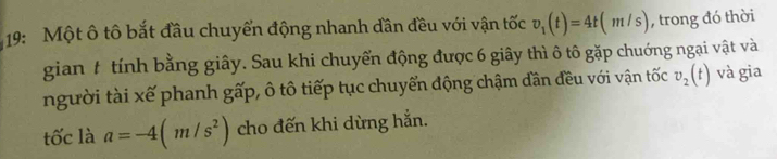 19: Một ô tô bắt đầu chuyển động nhanh dần đều với vận tốc v_1(t)=4t(m/s) , trong đó thời 
gian t tính bằng giây. Sau khi chuyển động được 6 giây thì ô tô gặp chuớng ngại vật và 
người tài xế phanh gấp, ô tô tiếp tục chuyển động chậm dần đều với vận tốc v_2(t) và gia 
tốc là a=-4(m/s^2) cho đến khi dừng hẳn.