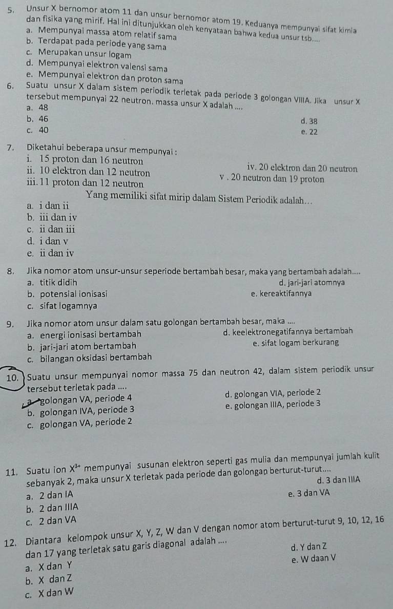 Unsur X bernomor atom 11 dan unsur bernomor atom 19. Keduanya mempunyai sifat kimia
dan fisika yang mirif. Hal ini ditunjukkan oleh kenyataan bahwa kedua unsur tsb....
a. Mempunyai massa atom relatif sama
b. Terdapat pada periode yang sama
c. Merupakan unsur logam
d. Mempunyai elektron valensi sama
e. Mempunyai elektron dan proton sama
6. Suatu unsur X dalam sistem periodik terletak pada periode 3 golongan VIIIA. Jika unsur X
tersebut mempunyai 22 neutron. massa unsur X adalah ....
a. 48
b. 46 d. 38
c. 40 e. 22
7. Diketahui beberapa unsur mempunyai :
i. 15 proton dan 16 neutron iv. 20 elektron dan 20 neutron
ii. 10 elektron dan 12 neutron v . 20 neutron dan 19 proton
iii.11 proton dan 12 neutron
Yang memiliki sifat mirip dalam Sistem Periodik adalah...
a i dan ii
b. iii dan iv
c. ii dan i
d. i dan v
e. ii dan iv
8. Jika nomor atom unsur-unsur seperiode bertambah besar, maka yang bertambah adalah....
a. titik didih d. jari-jari atomnya
b. potensial ionisasi e. kereaktifannya
c. sifat logamnya
9. Jika nomor atom unsur dalam satu golongan bertambah besar, maka ....
a. energi ionisasi bertambah d. keelektronegatifannya bertambah
b. jari-jari atom bertambah e. sifat logam berkurang
c. bilangan oksidasi bertambah
10. Suatu unsur mempunyai nomor massa 75 dan neutron 42, dalam sistem periodik unsur
tersebut terletak pada ....
golongan VA, periode 4 d. golongan VIA, periode 2
b. golongan IVA, periode 3 e. golongan IIIA, periode 3
c. golongan VA, periode 2
11. Suatu ion X^(3+) mempunyai susunan elektron seperti gas mulia dan mempunyai jumlah kulit
sebanyak 2, maka unsur X terletak pada periode dan golongan berturut-turut....
a.2 dan IA d. 3 dan IIIA
b. 2 dan IIIA e. 3 dan VA
c. 2 dan VA
12. Diantara kelompok unsur X, Y, Z, W dan V dengan nomor atom berturut-turut 9, 10, 12, 16
dan 17 yang terletak satu garis diagonal adalah ....
a. X dan Y d. Y dan Z
e. W daan V
b. X dan Z
c. X dan W