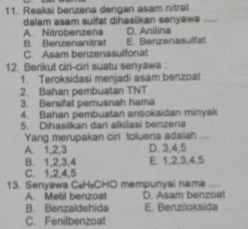 Reaksi benzena dengan asam nitrat
dalam asam suifat dihasilkan senyaws
A. Nitrobenzena D. Anilina
B. Benzenanitrat E. Benzenasulfat
C. Asam benzenasulfonat
12. Berikut ciri-ciri suatu senyawa 
1. Teroksidasi menjadi asam benzoat
2. Bahan pembuatan TNT
3. Bersifat pemusnah hama
4. Bahan pembuatan antioksidan minyak
5. Dihasilkan dan alkilasi benzena
Yang merupakan cir toluena adalah “._
A 1, 2, 3 D. 3, 4, 5
B. 1, 2, 3, 4 E. 1, 2, 3, 4, 5
C. 1, 2, 4, 5
13. Senyawa C₆H₃CHO mempunyai nama
A. Metil benzoat D. Asam benzoa!
B. Benzaldehida E. Benziloksida
C. Fenilbenzoat