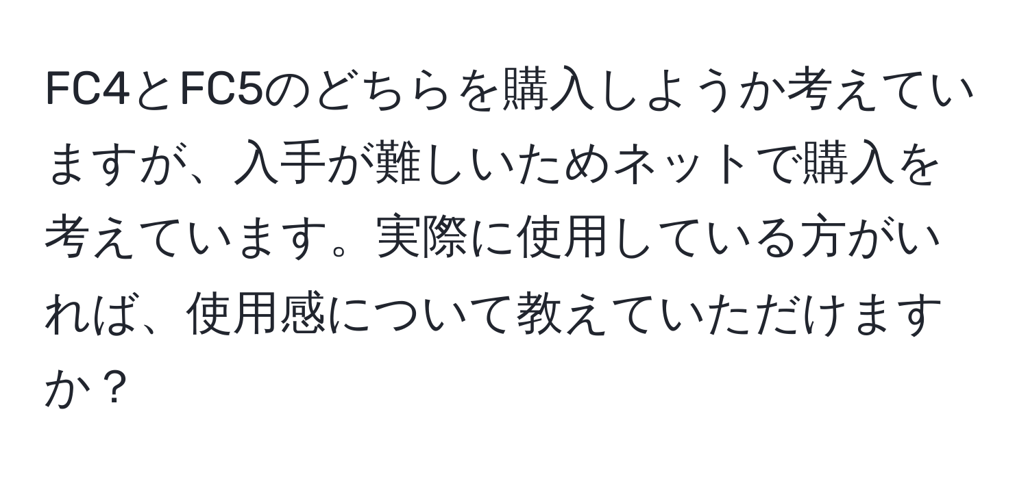 FC4とFC5のどちらを購入しようか考えていますが、入手が難しいためネットで購入を考えています。実際に使用している方がいれば、使用感について教えていただけますか？