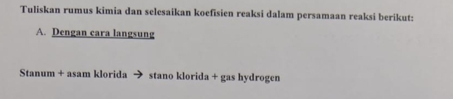 Tuliskan rumus kimia dan sclesaikan koefisien reaksi dalam persamaan reaksi berikut: 
A. Dengan cara langsung 
Stanum + asam klorida → stano klorida + gas hydrogen