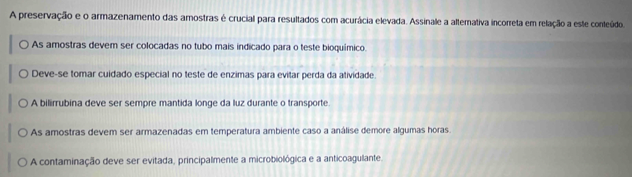 A preservação e o armazenamento das amostras é crucial para resultados com acurácia elevada. Assinale a alternativa incorreta em relação a este conteúdo.
As amostras devem ser colocadas no tubo mais indicado para o teste bioquímico.
Deve-se tomar cuidado especial no teste de enzimas para evitar perda da atividade.
A bilirrubina deve ser sempre mantida longe da luz durante o transporte.
As amostras devem ser armazenadas em temperatura ambiente caso a análise demore algumas horas.
A contaminação deve ser evitada, principalmente a microbiológica e a anticoagulante.