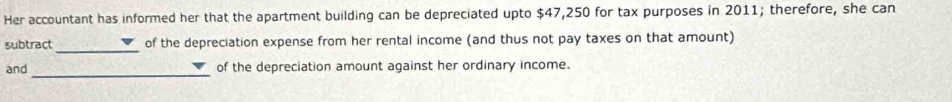 Her accountant has informed her that the apartment building can be depreciated upto $47,250 for tax purposes in 2011; therefore, she can 
subtract _of the depreciation expense from her rental income (and thus not pay taxes on that amount) 
_ 
and of the depreciation amount against her ordinary income.