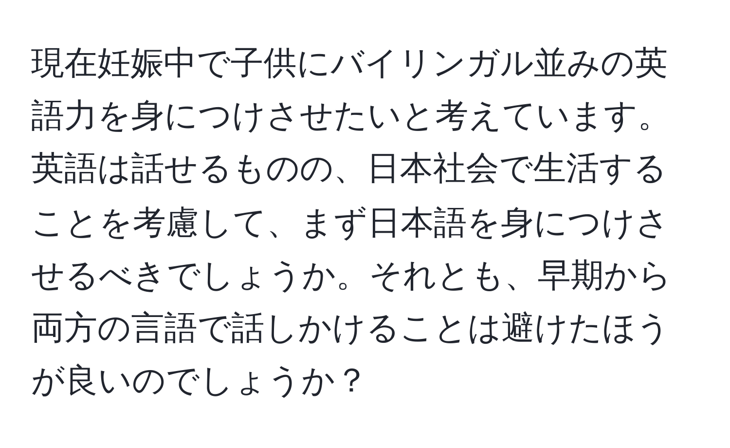 現在妊娠中で子供にバイリンガル並みの英語力を身につけさせたいと考えています。英語は話せるものの、日本社会で生活することを考慮して、まず日本語を身につけさせるべきでしょうか。それとも、早期から両方の言語で話しかけることは避けたほうが良いのでしょうか？