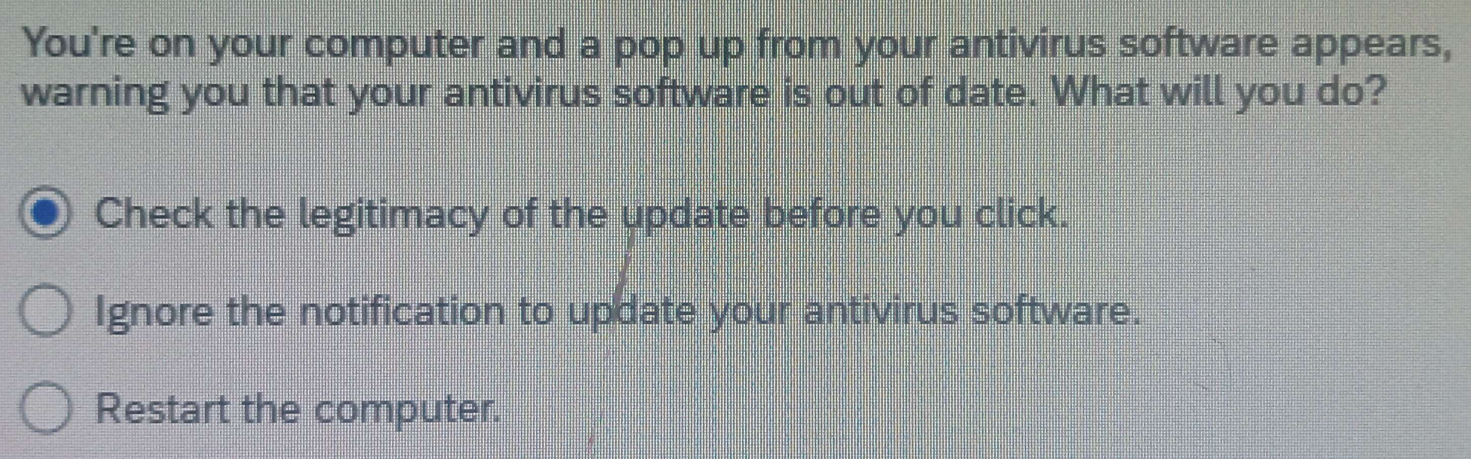 You're on your computer and a pop up from your antivirus software appears,
warning you that your antivirus software is out of date. What will you do?
Check the legitimacy of the update before you click.
Ignore the notification to update your antivirus software.
Restart the computer.