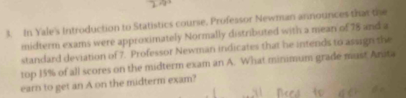 In Yale's Introduction to Statistics course. Profeasor Newman announces that the 
midterm exams were approximately Normally distributed with a mean of 78 and a 
standard deviation of 7. Professor Newman indicates that he intends to assign the 
top 15% of all scores on the midterm exam an A. What minimum grade must Anita 
earn to get an A on the midterm exam?