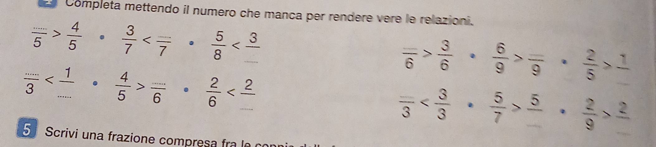 Completa mettendo il numero che manca per rendere vere le relazioni.
 (...)/5 > 4/5 ·  3/7 
frac _ 6> 3/6 ·  6/9 >frac _ 9·  2/5 >frac 1
 (...)/3   (...)/6   2/6 
frac 3 frac 5·  2/9 >frac 2
5 Scrivi una frazione compresa fra e