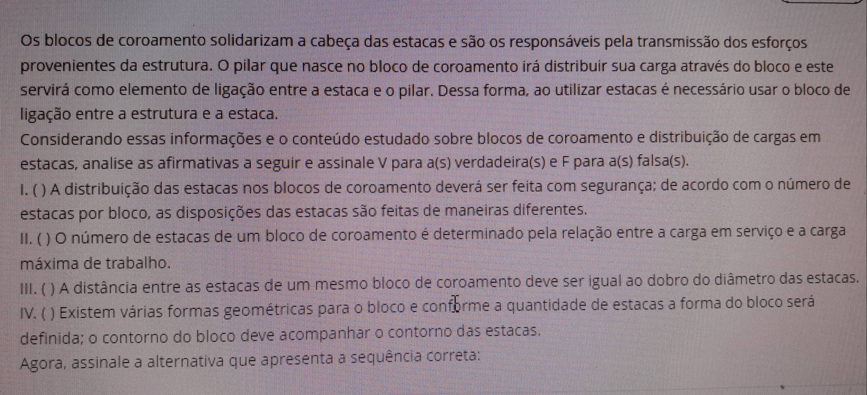 Os blocos de coroamento solidarizam a cabeça das estacas e são os responsáveis pela transmissão dos esforços 
provenientes da estrutura. O pilar que nasce no bloco de coroamento irá distribuir sua carga através do bloco e este 
servirá como elemento de ligação entre a estaca e o pilar. Dessa forma, ao utilizar estacas é necessário usar o bloco de 
ligação entre a estrutura e a estaca. 
Considerando essas informações e o conteúdo estudado sobre blocos de coroamento e distribuição de cargas em 
estacas, analise as afirmativas a seguir e assinale V para a(s) verdadeira(s) e F para a(s) falsa(s). 
1.( ) A distribuição das estacas nos blocos de coroamento deverá ser feita com segurança; de acordo com o número de 
estacas por bloco, as disposições das estacas são feitas de maneiras diferentes. 
II. ( ) O número de estacas de um bloco de coroamento é determinado pela relação entre a carga em serviço e a carga 
máxima de trabalho. 
ⅢI. ( ) A distância entre as estacas de um mesmo bloco de coroamento deve ser igual ao dobro do diâmetro das estacas. 
IV. ( ) Existem várias formas geométricas para o bloco e conforme a quantidade de estacas a forma do bloco será 
definida; o contorno do bloco deve acompanhar o contorno das estacas. 
Agora, assinale a alternativa que apresenta a sequência correta: