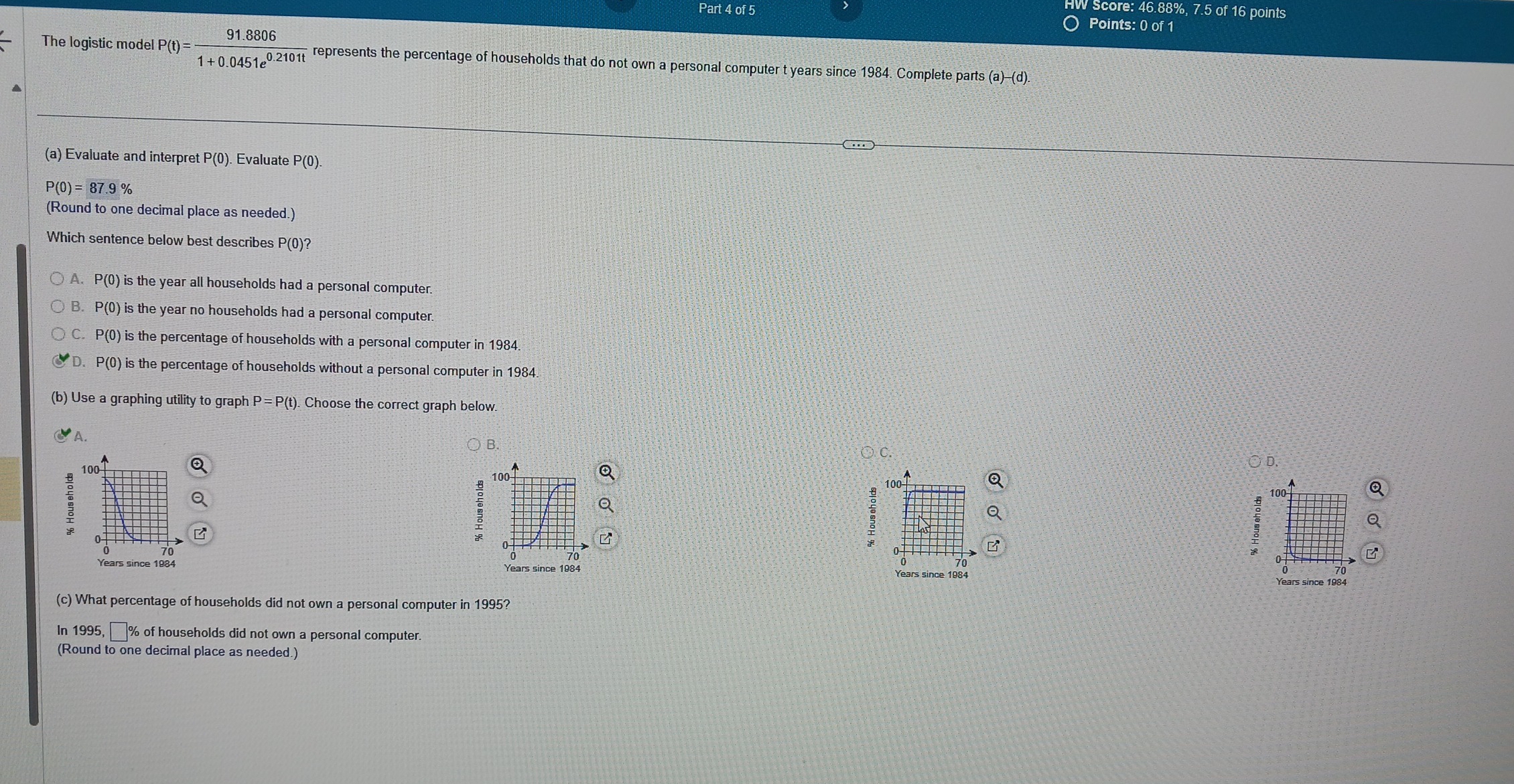 Score: 46.88%, 7.5 of 16 points
Points: 0 of 1
The logistic model P(t)= (91.8806)/1+0.0451e^(0.2101t)  represents the percentage of households that do not own a personal computer t years since 1984. Complete parts (a)-(d). 
(a) Evaluate and interpret P(0). Evaluate P(0).
P(0)=87.9%
(Round to one decimal place as needed.)
Which sentence below best describes P(0)?
A. P(0) is the year all households had a personal computer.
B. P(0) is the year no households had a personal computer.
C. P(0) is the percentage of households with a personal computer in 1984.
D. ^)(0 ) is the percentage of households without a personal computer in 1984.
(b) Use a graphing utility to graph P=P(t). Choose the correct graph below.
A.
a
D.
100
:
70
Years since 1984 Years since 1984
(c) What percentage of households did not own a personal computer in 1995?
In 1995, □ % of households did not own a personal computer.
(Round to one decimal place as needed.)