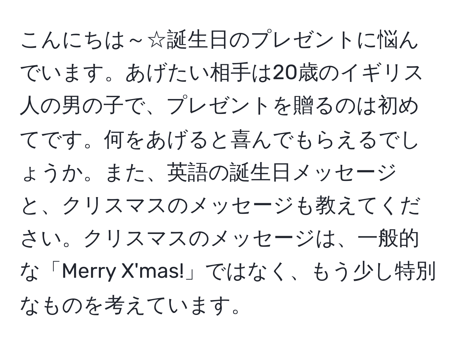 こんにちは～☆誕生日のプレゼントに悩んでいます。あげたい相手は20歳のイギリス人の男の子で、プレゼントを贈るのは初めてです。何をあげると喜んでもらえるでしょうか。また、英語の誕生日メッセージと、クリスマスのメッセージも教えてください。クリスマスのメッセージは、一般的な「Merry X'mas!」ではなく、もう少し特別なものを考えています。