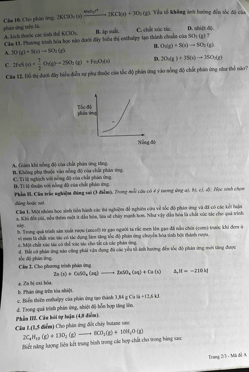 Cho phản ứng. 2KClO_3(s)xrightarrow MnO_2t^02KCl(s)+3O_2(g).  Yếu tố không ảnh hưởng đến tốc độ của
phản ứng trên là.
A. kích thước các tinh thể KClO_3. B. áp suất. C. chất xúc tác. D. nhiệt độ.
Câu 11. Phương trình hóa học nào dưới đây biểu thị enthalpy tạo thành chuẩn cuaSO_2(g) ?
B. O_2(g)+S(s)to SO_2(g).
A. 2O(g)+S(s)to SO_2(g).
C. 2FeS(s)+ 7/2 O_2(g)to 2SO_2(g)+Fe_2O_3(s)
D. 2O_3(g)+3S(s)to 3SO_2(g)
Câu 12. Đồ thị dưới đây biểu diễn sự phụ thuộc của tốc độ phản ứng vào nồng độ chất phản ứng như thế nào?
A. Giảm khi nồng độ của chất phản ứng tăng.
B. Không phụ thuộc vào nồng độ của chất phản ứng.
C. Tỉ lệ nghịch với nồng độ của chất phản ứng.
D. Ti lệ thuận với nồng độ của chất phản ứng.
Phần II. Câu trắc nghiệm đúng sai (3 điểm). Trong mỗi câu có 4 ý tương ứng a), b), c), d); Học sinh chọn
đúng hoặc sai.
Câu 1. Một nhóm học sinh tiến hành các thí nghiệm để nghiên cứu về tốc độ phản ứng và đã có các kết luận
a. Khi đốt củi, nếu thêm một ít dầu hỏa, lửa sẽ cháy mạnh hơn. Như vậy dầu hỏa là chất xúc tác cho quá trình
này.
b. Trong quá trình sản xuất rượu (ancol) từ gạo người ta rắc men lên gạo đã nấu chín (cơm) trước khi đem ủ
vì men là chất xúc tác có tác dụng làm tăng tốc độ phản ứng chuyển hóa tinh bột thành rượu.
c. Một chất xúc tác có thể xúc tác cho tất cả các phản ứng.
d. Bất cứ phản ứng nào cũng phải vận dụng đủ các yếu tố ảnh hưởng đến tốc độ phản ứng mới tăng được
tốc độ phản ứng.
Câu 2. Cho phương trình phản ứng
Zn(s)+CuSO_4(aq)to ZnSO_4(aq)+Cu(s) △ _rH=-210kJ
a. Zn bị oxi hóa.
b. Phản ứng trên tỏa nhiệt.
c. Biến thiên enthalpy của phản ứng tạo thành 3,84 g Cu là +12,6kJ
d. Trong quá trình phản ứng, nhiệt độ hỗn hợp tăng lên.
Phần III. Câu hỏi tự luận (4,0 điểm).
Câu 1.(1,5 điểm) Cho phản ứng đốt cháy butane sau:
2C_4H_10(g)+13O_2(g)to 8CO_2(g)+10H_2O(g)
Biết năng lượng liên kết trung bình trong các hợp chất cho trong bảng sau:
Trang 2/3 - Mã đề A