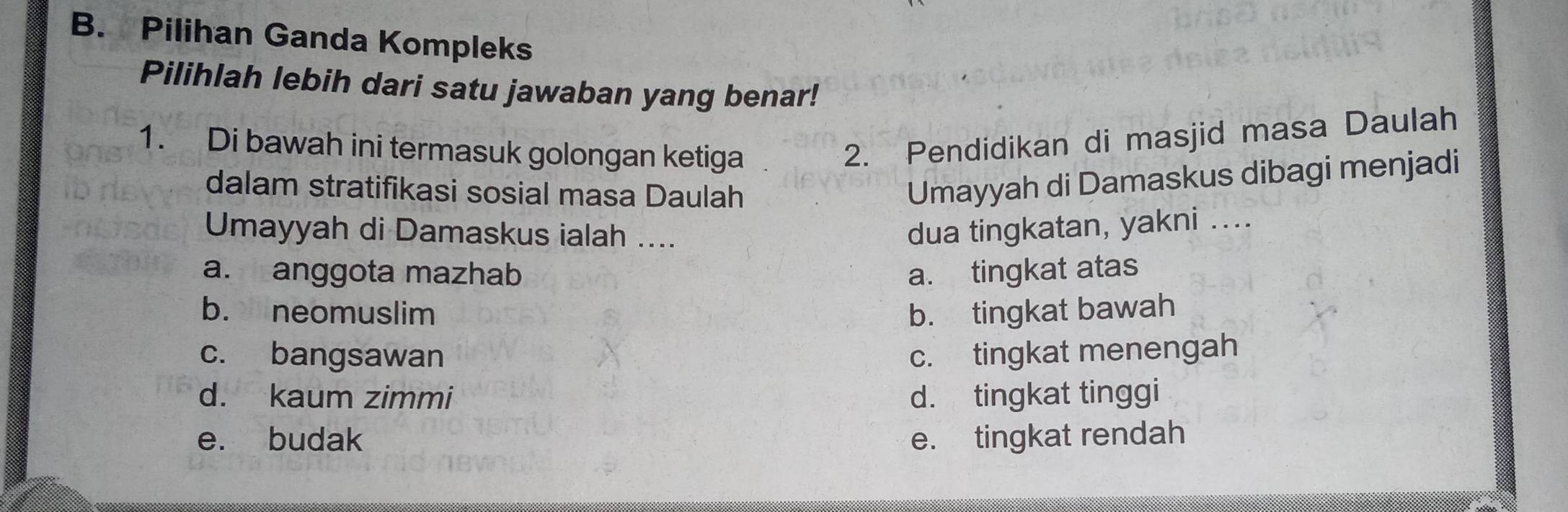 Pilihan Ganda Kompleks
Pilihlah lebih dari satu jawaban yang benar!
1. Di bawah ini termasuk golongan ketiga
2. Pendidikan di masjid masa Daulah
dalam stratifikasi sosial masa Daulah
Umayyah di Damaskus dibagi menjadi
Umayyah di Damaskus ialah ....
dua tingkatan, yakni ....
a. anggota mazhab a. tingkat atas
b. neomuslim b. tingkat bawah
c. bangsawan c. tingkat menengah
d. kaum zimmi d. tingkat tinggi
e. budak e. tingkat rendah