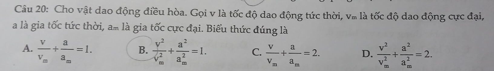 Cho vật dao động điều hòa. Gọi v là tốc độ dao động tức thời, v. là tốc độ dao động cực đại,
à là gia tốc tức thời, am là gia tốc cực đại. Biểu thức đúng là
A. frac vv_m+frac aa_m=1. frac V^2(V_m)^2+frac a^2(a_m)^2=1. 
B.
C. frac VV_m+frac aa_m=2. frac v^2(v_m)^2+frac a^2(a_m)^2=2. 
D.