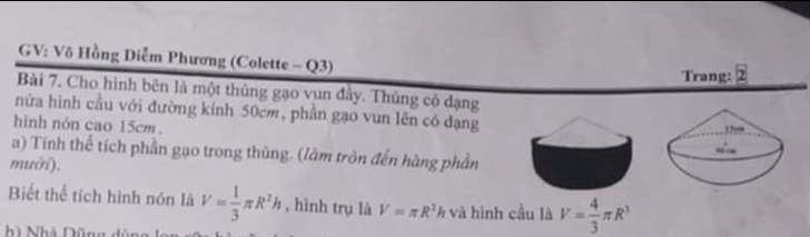 GV: Võ Hồng Diễm Phương (Colette - Q3) 
Trang: boxed 2
Bài 7. Cho hình bên là một thủng gạo vun đây. Thủng có dạng 
nửa hình cầu với đường kính 50cm, phần gạo vun lên có đạng 
hình nón cao 15cm. 
a) Tính thể tích phần gạo trong thủng. (làm tròn đến hàng phần 
mười). 
Biết thể tích hình nón là V= 1/3 π R^2h , hình trụ là V=π R^2h và hình cầu là V= 4/3 π R^3
ì Nhà Dũng dủ